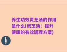 养生功效灵芝汤的作用是什么(灵芝汤：提升健康的有效调理方案)