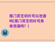 厦门灵芝切片可以泡酒吗(厦门灵芝切片可用来泡酒吗？)