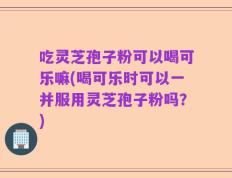 吃灵芝孢子粉可以喝可乐嘛(喝可乐时可以一并服用灵芝孢子粉吗？)