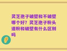 灵芝孢子破壁和不破壁哪个好？灵芝孢子粉头道粉和破壁有什么区别吗