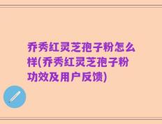 乔秀红灵芝孢子粉怎么样(乔秀红灵芝孢子粉功效及用户反馈)