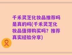 千禾灵芝化妆品推荐吗是真的吗(千禾灵芝化妆品值得购买吗？推荐真实经验分享)