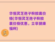 华恒灵芝孢子粉胶囊价格(华恒灵芝孢子粉胶囊价格优惠，立享健康福利)