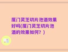 厦门灵芝切片泡酒效果好吗(厦门灵芝切片泡酒的效果如何？)