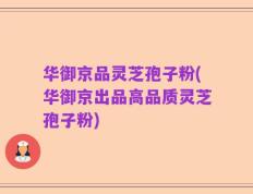 华御京品灵芝孢子粉(华御京出品高品质灵芝孢子粉)