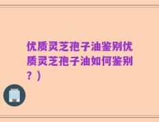 优质灵芝孢子油鉴别优质灵芝孢子油如何鉴别？)