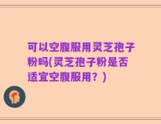 可以空腹服用灵芝孢子粉吗(灵芝孢子粉是否适宜空腹服用？)