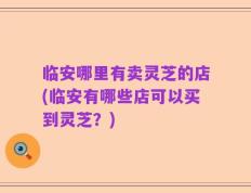 临安哪里有卖灵芝的店(临安有哪些店可以买到灵芝？)