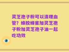 灵芝孢子粉可以清理血管？蜂胶蜂蜜加灵芝孢子粉加灵芝孢子油一起吃功效