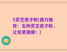 5灵芝孢子粉(强力推荐：五种灵芝孢子粉，让你更健康！)