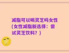 减脂可以喝灵芝吗女性(女性减脂新选择：尝试灵芝饮料？)