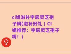ci姐滋补宇辰灵芝孢子粉(滋补好礼丨CI姐推荐：宇辰灵芝孢子粉！)
