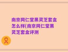 南京同仁堂黑灵芝套盒怎么样(南京同仁堂黑灵芝套盒评测