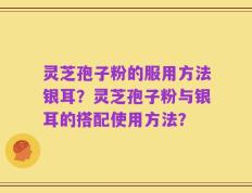 灵芝孢子粉的服用方法银耳？灵芝孢子粉与银耳的搭配使用方法？