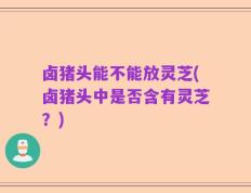 卤猪头能不能放灵芝(卤猪头中是否含有灵芝？)
