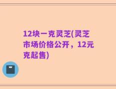 12块一克灵芝(灵芝市场价格公开，12元克起售)