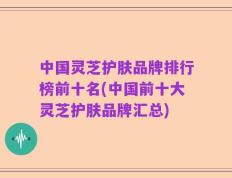 中国灵芝护肤品牌排行榜前十名(中国前十大灵芝护肤品牌汇总)
