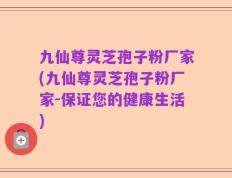 九仙尊灵芝孢子粉厂家(九仙尊灵芝孢子粉厂家-保证您的健康生活)