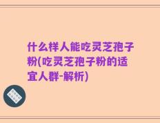 什么样人能吃灵芝孢子粉(吃灵芝孢子粉的适宜人群-解析)