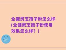 全健灵芝孢子粉怎么样(全健灵芝孢子粉使用效果怎么样？)
