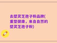 去壁灵芝孢子粉品牌(重塑健康，来自自然的壁灵芝孢子粉)