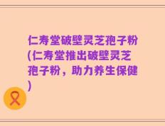 仁寿堂破壁灵芝孢子粉(仁寿堂推出破壁灵芝孢子粉，助力养生保健)