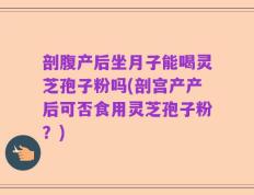 剖腹产后坐月子能喝灵芝孢子粉吗(剖宫产产后可否食用灵芝孢子粉？)