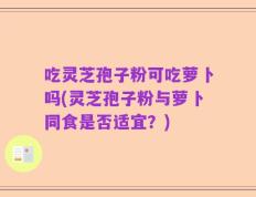 吃灵芝孢子粉可吃萝卜吗(灵芝孢子粉与萝卜同食是否适宜？)