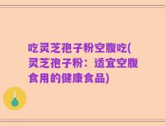 吃灵芝孢子粉空腹吃(灵芝孢子粉：适宜空腹食用的健康食品)
