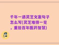千年一遇灵芝文案句子怎么写(灵芝难得一见，重拾百年医药智慧)