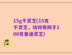 15g干灵芝(15克干灵芝，功效等同于100克普通灵芝)