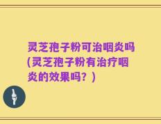 灵芝孢子粉可治咽炎吗(灵芝孢子粉有治疗咽炎的效果吗？)