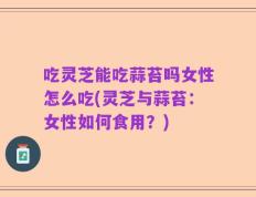 吃灵芝能吃蒜苔吗女性怎么吃(灵芝与蒜苔：女性如何食用？)