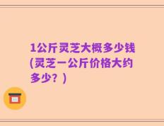 1公斤灵芝大概多少钱(灵芝一公斤价格大约多少？)