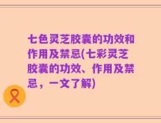 七色灵芝胶囊的功效和作用及禁忌(七彩灵芝胶囊的功效、作用及禁忌，一文了解)