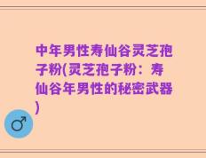 中年男性寿仙谷灵芝孢子粉(灵芝孢子粉：寿仙谷年男性的秘密武器)