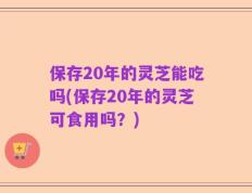 保存20年的灵芝能吃吗(保存20年的灵芝可食用吗？)