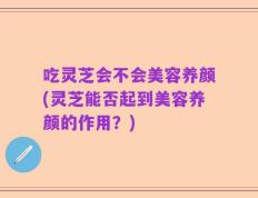 吃灵芝会不会美容养颜(灵芝能否起到美容养颜的作用？)