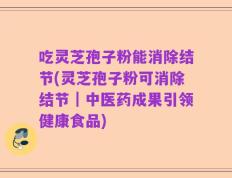 吃灵芝孢子粉能消除结节(灵芝孢子粉可消除结节｜中医药成果引领健康食品)