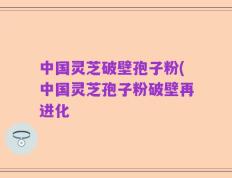中国灵芝破壁孢子粉(中国灵芝孢子粉破壁再进化