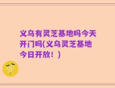 义乌有灵芝基地吗今天开门吗(义乌灵芝基地今日开放！)