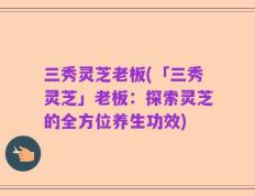 三秀灵芝老板(「三秀灵芝」老板：探索灵芝的全方位养生功效)