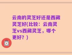 云南的灵芝好还是西藏灵芝好(比较：云南灵芝vs西藏灵芝，哪个更好？)