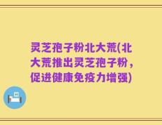 灵芝孢子粉北大荒(北大荒推出灵芝孢子粉，促进健康免疫力增强)