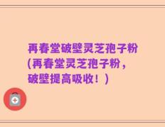 再春堂破壁灵芝孢子粉(再春堂灵芝孢子粉，破壁提高吸收！)