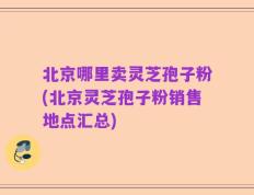 北京哪里卖灵芝孢子粉(北京灵芝孢子粉销售地点汇总)