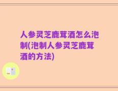 人参灵芝鹿茸酒怎么泡制(泡制人参灵芝鹿茸酒的方法)