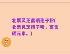 北票灵芝富硒孢子粉(北票灵芝孢子粉，富含硒元素。)