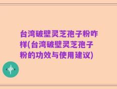 台湾破壁灵芝孢子粉咋样(台湾破壁灵芝孢子粉的功效与使用建议)
