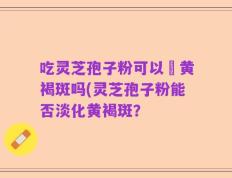 吃灵芝孢子粉可以袪黄褐斑吗(灵芝孢子粉能否淡化黄褐斑？